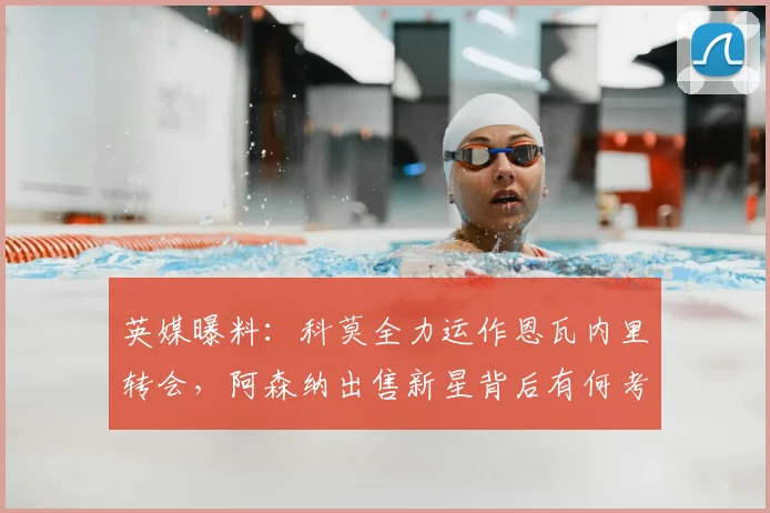 英媒曝料:科莫全力运作恩瓦内里转会,阿森纳出售新星背后有何考量?