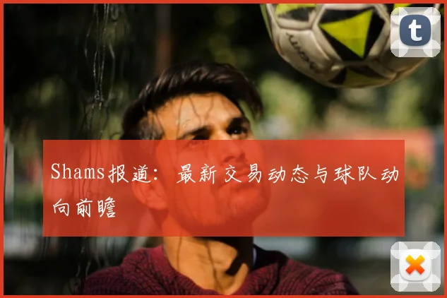 Shams报道：最新交易动态与球队动向前瞻
