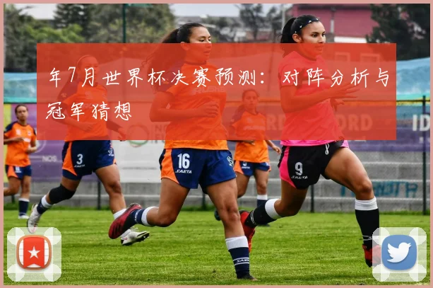 年7月世界杯决赛预测：对阵分析与冠军猜想