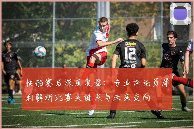 快船赛后深度复盘：专业评论员犀利解析比赛关键点与未来走向