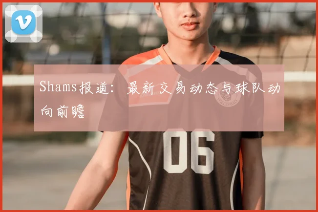 Shams报道:最新交易动态与球队动向前瞻