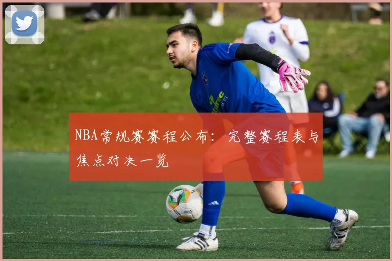NBA常规赛赛程公布:完整赛程表与焦点对决一览