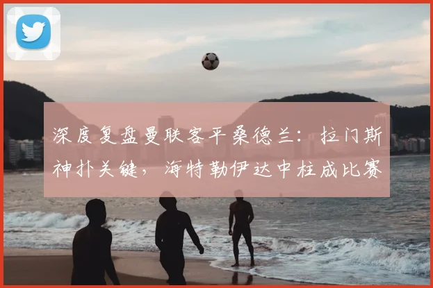 深度复盘曼联客平桑德兰：拉门斯神扑关键，海特勒伊达中柱成比赛转折点