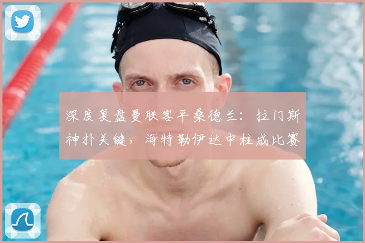 深度复盘曼联客平桑德兰:拉门斯神扑关键,海特勒伊达中柱成比赛转折点