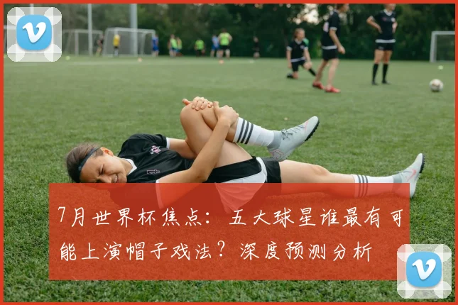 7月世界杯焦点：五大球星谁最有可能上演帽子戏法？深度预测分析