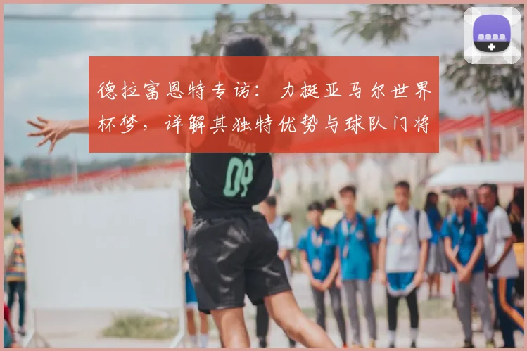 德拉富恩特专访：力挺亚马尔世界杯梦，详解其独特优势与球队门将配置