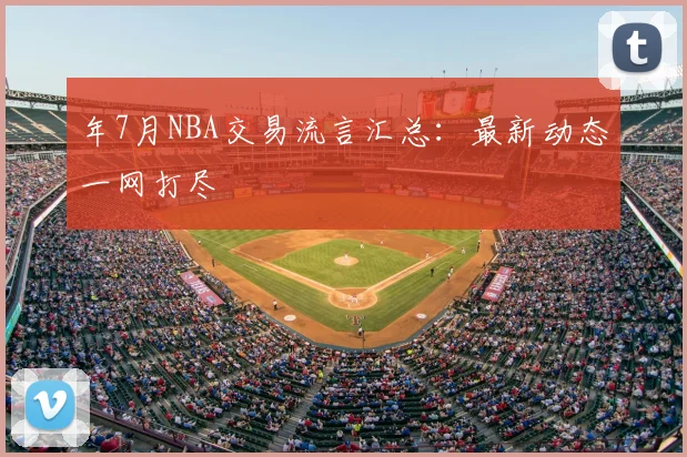 年7月NBA交易流言汇总:最新动态一网打尽