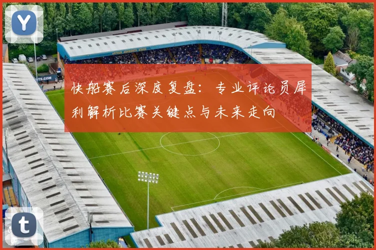 快船赛后深度复盘:专业评论员犀利解析比赛关键点与未来走向
