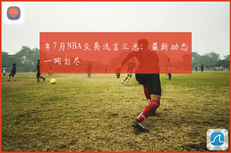 年7月NBA交易流言汇总：最新动态一网打尽
